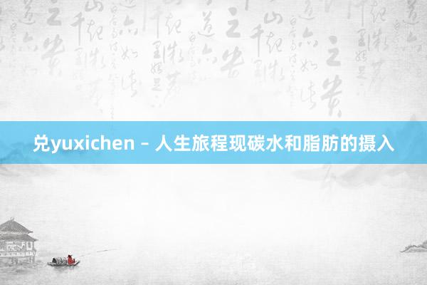兑yuxichen – 人生旅程现碳水和脂肪的摄入